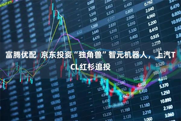 富腾优配  京东投资“独角兽”智元机器人，上汽TCL红杉追投