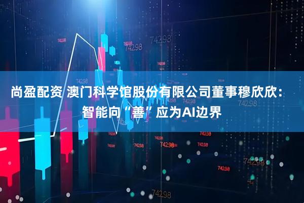尚盈配资 澳门科学馆股份有限公司董事穆欣欣： 智能向“善”应为AI边界