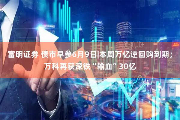 富明证券 债市早参6月9日|本周万亿逆回购到期；万科再获深铁“输血”30亿