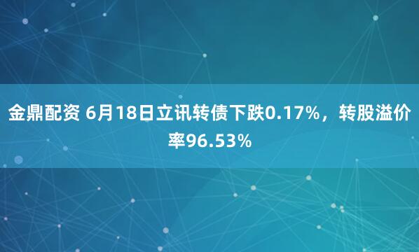 金鼎配资 6月18日立讯转债下跌0.17%，转股溢价率96.53%