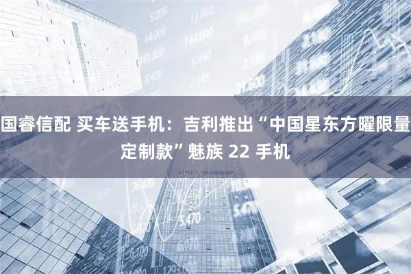 国睿信配 买车送手机：吉利推出“中国星东方曜限量定制款”魅族 22 手机