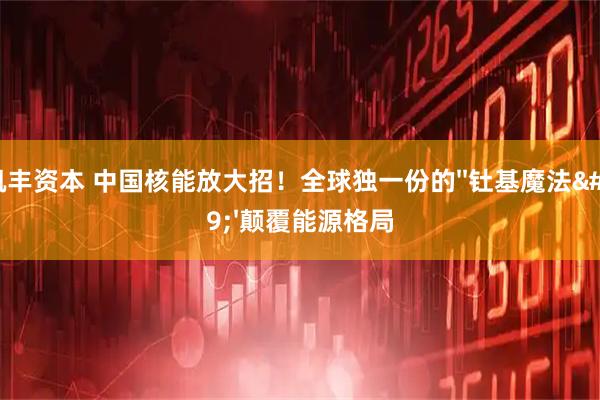 凯丰资本 中国核能放大招！全球独一份的''钍基魔法''颠覆能源格局