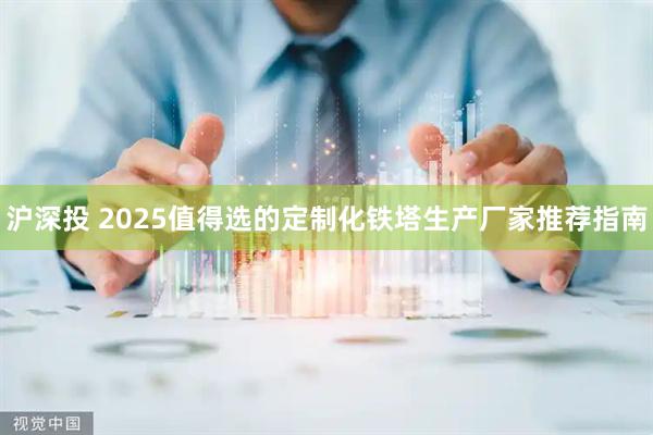 沪深投 2025值得选的定制化铁塔生产厂家推荐指南
