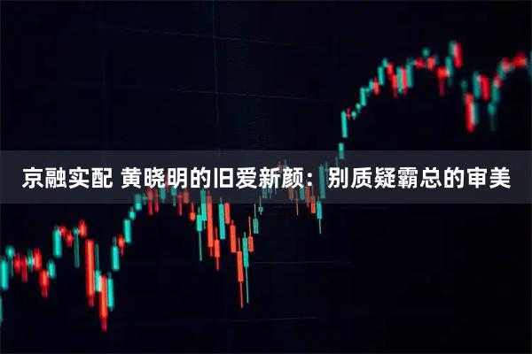 京融实配 黄晓明的旧爱新颜：别质疑霸总的审美