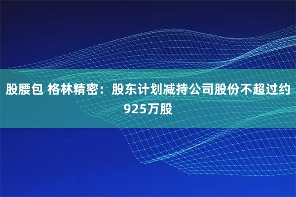 股腰包 格林精密:股东计划减持公司股份不超过约925万股