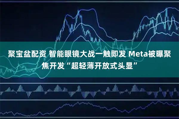 聚宝盆配资 智能眼镜大战一触即发 Meta被曝聚焦开发“超轻薄开放式头显”