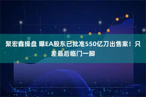 聚宏鑫操盘 曝EA股东已批准550亿刀出售案！只差最后临门一脚