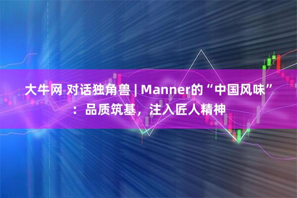 大牛网 对话独角兽 | Manner的“中国风味”：品质筑基，注入匠人精神