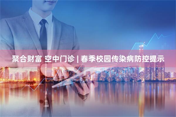 聚合财富 空中门诊 | 春季校园传染病防控提示
