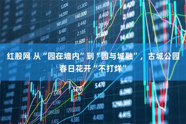 红股网 从“园在墙内”到“园与城融”，古城公园春日花开“不打烊”