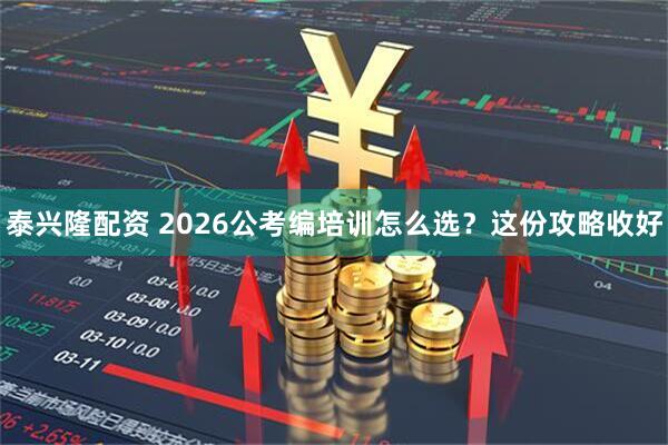 泰兴隆配资 2026公考编培训怎么选？这份攻略收好