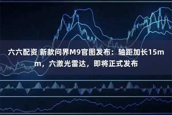 六六配资 新款问界M9官图发布：轴距加长15mm，六激光雷达，即将正式发布