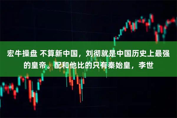 宏牛操盘 不算新中国,刘彻就是中国历史上最强的皇帝。配和他比的只有秦始皇,李世