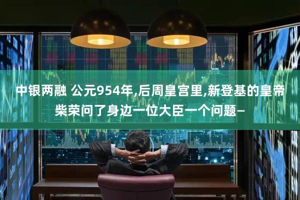 中银两融 公元954年,后周皇宫里,新登基的皇帝柴荣问了身边一位大臣一个问题—